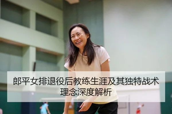 郎平女排退役后教练生涯及其独特战术理念深度解析